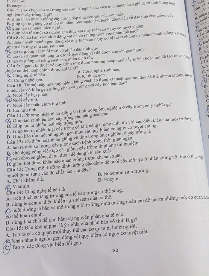 C. vitamin
D. enzym.
Câu 7: Hãy chọn câu sai trong các câu: Ý nghĩa của việc ứng dụng nhân giống vô tính trong ống  Mía
Câu 17:
nghiệm ở cây trồng là gì?
A. nhân
B. giúp tạo ra giống có nhiều ưu điểm như sạch năm bệnh, đồng đều về đặc tinh của giống gốc.
B. nhân
A. giúp nhân nhanh giống cây trồng đáp ứng yêu cầu của sản xuất.
G nuôi
C  giúp tạo ra nhiều biển dị tốt.
D. giúp bảo tồn một số nguồn gen thực vật quý hiểm có nguy cơ tuyệt chủng.
D/ nhân
Câu 8: Nhân bản vô tính ở động vật đã có những triển vọng như thể nào?
hàn vô
A. nhân nhanh nguồn gen động vật quý hiểm có nguy cơ bị tuyệt chúng và nhân nhanh giống vật na Câu 18
ta phái N loạ
nhằm đáp ứng nhu cầu sản xuất.
B tạo ra giống vật nuôi mới có nhiều đặc tính quý.
C. log
C. tạo ra cơ quan nội tạng từ các tế bào động vật đã được chuyển gen người.
B. loạ
D. tạo ra giống có năng suất cao, miễn dịch tốt.
Câu 9: Ngành kĩ thuật về quy trình ứng dụng phương pháp nuôi cấy tế bào hoặc mô để tạo ra cơ qua D. ph
Câu
hoặc cơ thể hoàn chinh được gọi là gì?
A. v
B. Công nghệ sinh học.
C. v
A Công nghệ tế bào. D. Kĩ thuật gen.
C. Công nghệ gen.
Câu 10: Từ một cây hoa quý hiểm, bằng cách áp dụng kĩ thuật nào sau đây có thể nhanh chóng tạo  Câu
B.
nhiều cây có kiểu gen giống nhau và giống với cây hoa ban đầu?
C.
A. Nuôi cầy hạt phần.
B Nuôi cấy mô. D.
C. Nuôi cấy noãn chưa thụ tinh.
Câu 11: Phương pháp nhân giống vô tính trong ổng nghiệm ở cây trông có ý nghĩa gì? C
D. Lai hữu tính.
A Giúp tạo ra nhiều loại cây trồng cho năng suất cao.
B. Giúp tạo ra nhiều loại cây trồng mới.
C. Giúp tạo ra nhiều loại cây trồng có khả năng chống chịu tốt với các điều kiện của môi trường.
D. Giúp bảo tồn một số nguồn gen thực vật quý hiếm có nguy cơ tuyệt chủng.
Câu 12: Ưu điểm của nhân giống vô tính trong ổng nghiệm ở cây trồng là
A. tạo ra một số lượng cây giống sạch bệnh trong thời gian ngắn.
B. chủ động công việc tạo các giống cây trồng từ phòng thí nghiệm.
C. vận chuyển giống đi xa được dễ dàng khi sản xuất.
D. giảm bớt được khâu bảo quản giống trước khi sản xuất.
Câu 13: Trong môi trường dinh dưỡng đặc dùng để nuôi cấy mô sẹo ở nhân giống vô tính ở thực và
người ta bồ sung vào đó chất nào sau đây?
A. Chất kháng thể. B. Hoocmôn sinh trưởng.
Vitamin. D. Enzym.
Câu 14: Công nghệ tế bào là
A. kích thích sự tăng trưởng của tế bào trong cơ thể sống.
B. dùng hoocmon điều khiển sự sinh sản của cơ thể.
C nuôi dưỡng tế bào và mô trong môi trường dinh dưỡng nhân tạo đề tạo ra những mô, cơ quan hoà
cơ thể hoàn chinh.
D. dùng hóa chất để kìm hãm sự nguyên phân của tế bào.
Câu 15: Đâu không phải là ý nghĩa của nhân bản vô tính là gì?
A. Tạo ra các cơ quan mới thay thế các cơ quan bị hư ở người.
B. Nhân nhanh nguồn gen động vật quý hiểm có nguy cơ tuyệt diệt.
C. Tạo ra các động vật biến đổi gen.
80