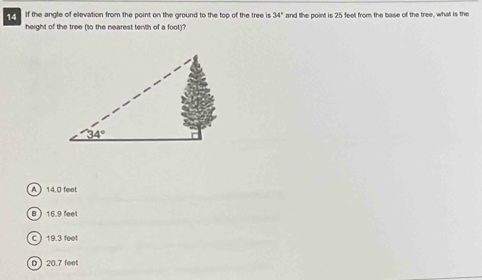 If the angle of elevation from the point on the ground to the top of the tree is 34° and the point is 25 feet from the base of the tree, what is the
height of the tree (to the nearest tenth of a foot)?
A 14.0 feet
B 16.9 feet
C19.3 feet
D20.7 feet