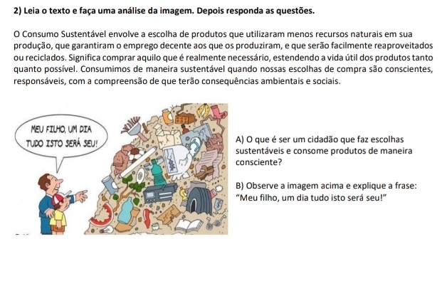 Leia o texto e faça uma análise da imagem. Depois responda as questões. 
O Consumo Sustentável envolve a escolha de produtos que utilizaram menos recursos naturais em sua 
produção, que garantiram o emprego decente aos que os produziram, e que serão facilmente reaproveitados 
ou reciclados. Significa comprar aquilo que é realmente necessário, estendendo a vida útil dos produtos tanto 
quanto possível. Consumimos de maneira sustentável quando nossas escolhas de compra são conscientes, 
responsáveis, com a compreensão de que terão consequências ambientais e sociais. 
) O que é ser um cidadão que faz escolhas 
ustentáveis e consome produtos de maneira 
onsciente? 
) Observe a imagem acima e explique a frase: 
Meu filho, um dia tudo isto será seu!”