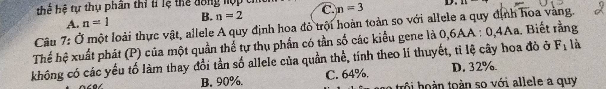 thể hệ tự thụ phân thi tỉ lệ thể đồng hợp tí
C. n=3
D.
A. n=1 B. n=2
7:0 một loài thực vật, allele A quy định hoa đỏ trội hoàn toàn so với allele a quy định hoa vàng.
Thể hệ xuất phát (P) của một quần thể tự thụ phần có tần số các kiểu gene là 0,6AA : 0, 4Aa. Biết rằng Câu là
không có các yếu tố làm thay đổi tần số allele của quần thể, tính theo lí thuyết, tỉ lệ cây hoa đỏ ở F_1
B. 90%.
C. 64%. D. 32%.
o trô i hoàn toàn so với allele a quy