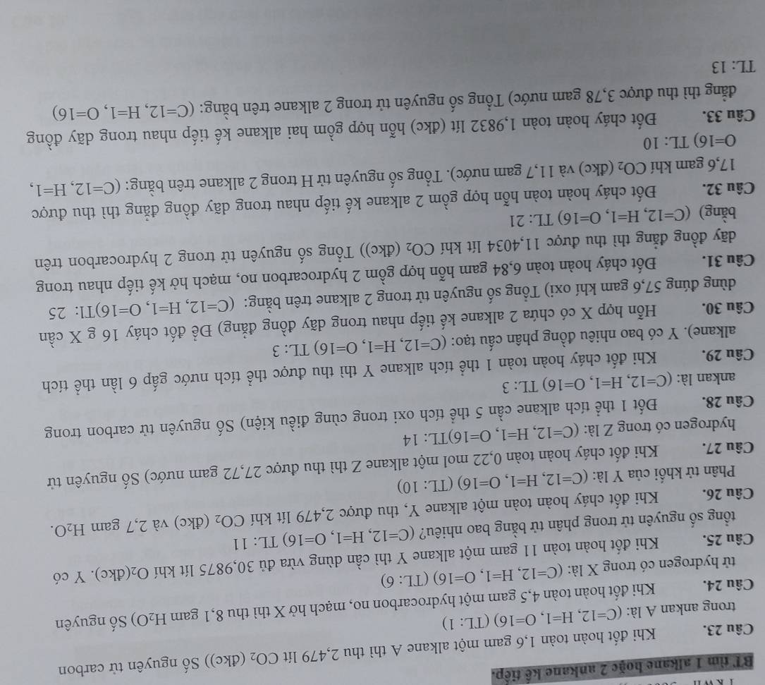 BT tìm 1 alkane hoặc 2 ankane kế tiếp.
Câu 23. Khi đốt hoàn toàn 1,6 gam một alkane A thì thu 2,479 lít CO_2 (đkc)) Số nguyên tử carbon
trong ankan A là: (C=12,H=1,O=16)(TL:1)
Câu 24. Khi đốt hoàn toàn 4,5 gam một hydrocarbon no, mạch hở X thì thu 8,1 gam H_2O) Số nguyên
tử hydrogen có trong X là: (C=12,H=1,O=16)(TL:6)
Câu 25. Khi đốt hoàn toàn 11 gam một alkane Y thì cần dùng vừa đủ 30,9875 lít khí O_2 (đkc). Y có
tổng số nguyên tử trong phân tử bằng bao nhiêu? (C=12,H=1,O=16) TI :11
Câu 26. Khi đốt cháy hoàn toàn một alkane Y, thu được 2,479 lít khí CO_2 (đkc) và 2,7 gam H_2O.
Phân tử khối của Y là: (C=12,H=1,O=16)(TL:10)
Câu 27. Khi đốt cháy hoàn toàn 0,22 mol một alkane Z thì thu được 27,72 gam nước) Số nguyên tử
hydrogen có trong Z là: (C=12,H=1,O=16)TL:14
Câu 28. Đốt 1 thể tích alkane cần 5 thể tích oxi trong cùng điều kiện) Số nguyên tử carbon trong
ankan là: (C=12,H=1,O=16)TL:3
Câu 29. Khi đốt cháy hoàn toàn 1 thể tích alkane Y thì thu được thể tích nước gấp 6 lần thể tích
alkane). Y có bao nhiêu đồng phân cấu tạo: (C=12,H=1,O=16)TL:3
Câu 30. Hỗn hợp X có chứa 2 alkane kế tiếp nhau trong dãy đồng đẳng) Đề đốt cháy 16 g X cần
dùng đúng 57,6 gam khí oxi) Tổng số nguyên tử trong 2 alkane trên bằng: (C=12,H=1,O=16)T1:25
Câu 31. Đốt cháy hoàn toàn 6,84 gam hỗn hợp gồm 2 hydrocarbon no, mạch hở kế tiếp nhau trong
dãy đồng đẳng thì thu được 11,4034 lít khí CO_2 (đkc)) Tổng số nguyên tử trong 2 hydrocarbon trên
bằng) (C=12,H=1,O=16) TL:21
Câu 32. Đốt cháy hoàn toàn hỗn hợp gồm 2 alkane kế tiếp nhau trong dãy đồng đẳng thì thu được
17,6 gam khí CO_2 (đkc) và 11,7 gam nước). Tổng số nguyên từ H trong 2 alkane trên bằng: (C=12,H=1,
O=16)TL:10
Câu 33. Đốt cháy hoàn toàn 1,9832 lít (đkc) hỗn hợp gồm hai alkane kế tiếp nhau trong dãy đồng
đẳng thì thu được 3,78 gam nước) Tổng số nguyên tử trong 2 alkane trên bằng: (C=12,H=1,O=16)
TL: 13