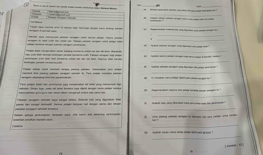 Harl a Tarikh
4 Baca e-mel di bawah dan jawab soaian-soalan berikutnya dalam Bahasa Melayu. (a) Berapa pasangkah pakaian yang dibei olsh para pelajar kabangakannya ?
_
Kepada Masve cogmail com
Daripada Catalina @gmail com
Subjek Pakaian Seragam Sekolah (b) Adakah rekaan pakaian seragam sama untuk pelajar lolaki dan pslajar
Hai Maeve.
perempuan ?
_
Tujuan saya menulis emel ini kerana ingin berkongsi dengan kamu tentang pakaian (c)  Bagaimanakah material kain yang digunakan untuk pakaian seragam itu ?
seragam di sekolah saya.
1
_
_
Sekolah saya mempunyai pakaian seragam untuk semua pelajar Warna pakaian
seragam itu lalah putih dan coklat cair. Rekaan pakaian seragam untuk pelajar lelaki
adalah berbeza dengan pakaian seragam perempuan. (d) Apakah pakaian seragam yang digunakan olsh pelajar letak ?
Pelajar lelaki mengenakan seluar panjang berwarna coklat cair dan tali leher. Manakala._
baju pula ialah kemeja berlengan pendek berwarna putih. Pakaian seragam bagi petajar (e) Apakah warna pakaian seragam bagi semua pelajar di sekolah Catalina ?
_
perempuan pula ialah skirt berwarna coklat cair dan tali leher. Bajunya ialah kemeja
berlengan pendek berwarna putih.
(f) Apakah pakaian seragam yang digunakan oleh pelajar perempuan ?
_
Pelajar bebas untuk membeli berapa pasang pakaian. Kebanyakan para pelajar
membeli lima pasang pakaian seragam sekolah Itu. Para pelajar memakai pakaian
seragam sepanjang lima hari persekolahan. (g) Di manakah nama pelajar dijahit pada pakaian seragam itu 
Para pelajar lelaki dan perempuan juga mengenakan tali leher yang mempunyai logo
_
sekolah, Selain logo, pada tali leher tersebut juga dijahit dengan nama pelajar supaya
_
memudahkan guru-guru dan rakan-rakan mengenali antara satu sama lain. (h) Bagaimanakah respons para pelajar terhadap pakaian seragam itu ?
Pakaian seragam sekolah saya sangat selesa. Material kain yang digunakan tidak
panas dan sangat berkualiti. Semua pelajar berpuas hati dengan warna dan rekaan (1) Apakah baju yang dikenakan untuk para pelajar lelaki dan perempuan ?
pakaian seragam sekolah tersebut.
_
Sekian sahaja perkongsian daripada saya. Jika kamu ada sebarang perkongsian
bolehlah emelkan kepada saya. (J) Lima pasang pakaian seragam itu digunakan oleh para pelajar untuk berapa
hari ?
Catalina
_
(k) Apakah tujuan nama setiap pelajar dijahit pada tali leher ?
_
[ Jumlah : 12 ]
75
76