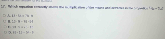 the best answer for the question 
17. Which equation correctly shows the multiplication of the means and extremes in the proportion 13/78=9/54 7
A. 13· 54=78· 9
B. 13· 9=78· 54
C. 13· 9=78· 13
D. 78· 13=54· 9