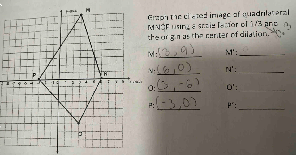 Graph the dilated image of quadrilateral
MNOP using a scale factor of 1/3 and 
the origin as the center of dilation.
M :_
M' :_
N : _ N' :_
-9 - 
0: _O' :_ 
_ 
:
P'._