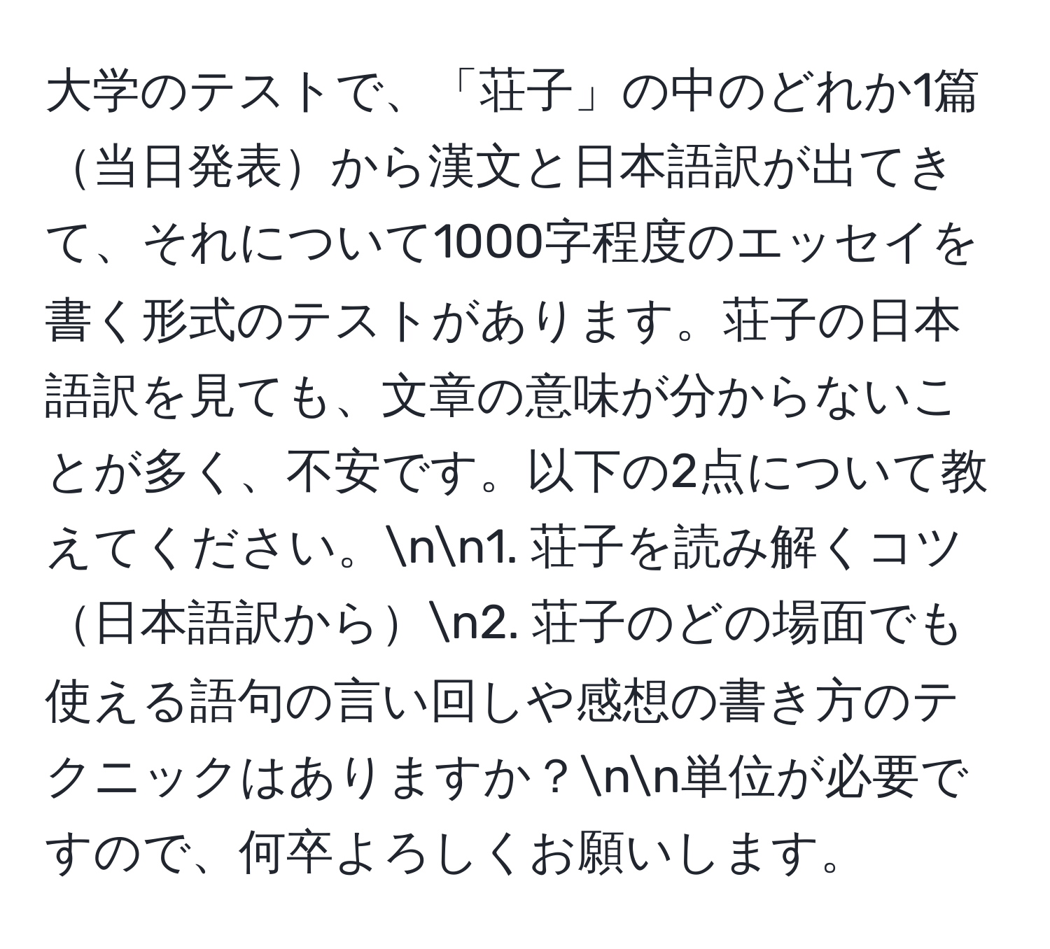 大学のテストで、「荘子」の中のどれか1篇当日発表から漢文と日本語訳が出てきて、それについて1000字程度のエッセイを書く形式のテストがあります。荘子の日本語訳を見ても、文章の意味が分からないことが多く、不安です。以下の2点について教えてください。nn1. 荘子を読み解くコツ日本語訳からn2. 荘子のどの場面でも使える語句の言い回しや感想の書き方のテクニックはありますか？nn単位が必要ですので、何卒よろしくお願いします。