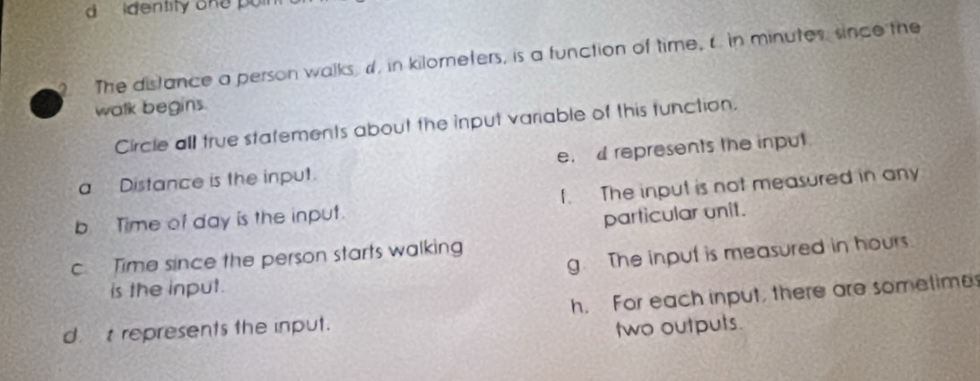 identity one po 
The distance a person walks, d, in kilorneters, is a function of time, c in minutes since the
walk begins.
Circle all true statements about the input variable of this tunction.
a Distance is the input. e. d represents the input
b Time of day is the input. f. The input is not measured in any
particular unit.
g. The input is measured in hours
c Time since the person starts walking
is the input.
h. For each input, there are sometime
dt represents the input.
two outputs.