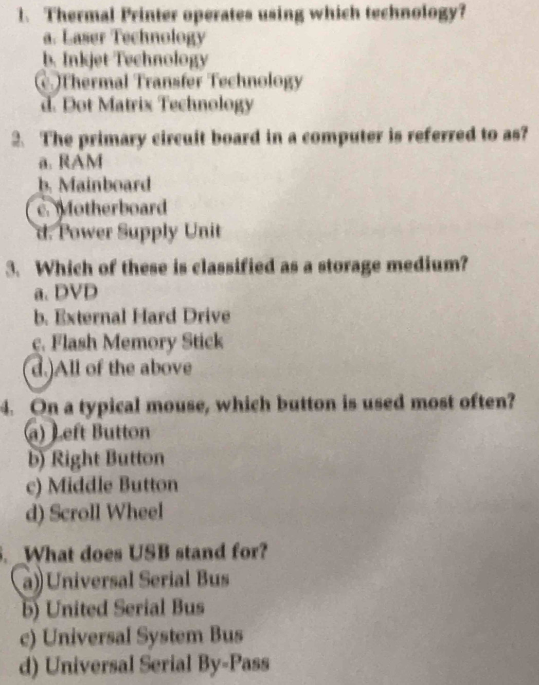 Thermal Printer operates using which technology?
a. Laser Technology
b. Inkjet Technology
Thermal Transfer Technology
d. Dot Matrix Technology
2. The primary circuit board in a computer is referred to as?
a. RAM
b. Mainboard
c. otherboard
d. Power Supply Unit
3. Which of these is classified as a storage medium?
a. DVD
b. External Hard Drive
c. Flash Memory Stick
d.)All of the above
4. On a typical mouse, which button is used most often?
a) Left Button
b) Right Button
c) Middle Button
d) Scroll Wheel
. _What does USB stand for?
a) Universal Serial Bus
b) United Serial Bus
c) Universal System Bus
d) Universal Serial l By-Pass