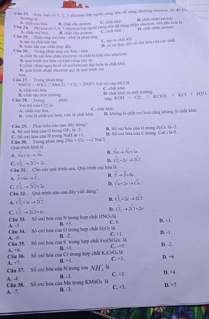 Kim loại có 1. 2. 3 electron lớp ngoài cùng nên dễ dàng nhường electron, do đó kh._
thường là D. chất nhận proton.
A. chất oxi hóa. B. chất cho proton.
C. chất khử.
Câu 24, Phi kim có 5. 6. 7 electron lớp ngoài cùng nên dễ dàng nhận electron, nên phi kim là
A. chất oxi hóa. B. chắt cho proton. C. chất khứ. D. chất nhận proton.
Cầu 25. Phân ứng oxi hóa - khử là phản ứng
A. tao ra chất kết tủa
C. tạo ra chất khí.
B. màu sắc các chất thay đổi. D. có sự thay đổi số oxi hóa của các chất.
Câu 26. Trong phản ứng oxi hóa - khử
A.chất bị oxi hóa nhận electron và chất bị khử cho electron.
B. quá trình oxi hóa và khử cùng xảy ra.
C.chất chứa nguyên tố số oxi hóa cực đại luôn là chất khứ.
D. quá trình nhận electron gọi là quá trình oxi
hóa.
Câu 27. Trong phản ứng:
MnO2+4HCl□ MnCl2+Cl2+2H2O. Vai trò của HCl là
A. chất oxi hóa C. chất khử.
B. chất tạo môi trường D. chất khử và môi trường.
Câu 28. Trong phàn ứmg: KOH+Cl2 KCIO3+KCl+H2O.
Vai trò của Cl2 là
A. chất oxi hóa. C. chất khử.
B. vừa là chất oxi hoá, vừa là chất khữ. D. không là chất oxi hoá cũng không là chất khử.
Câu 29. Phát biểu nào sau đây đúng?
A. Số oxi hóa của O trong OF_2 là -2. B. Số oxi hóa của O trong H_2O_2 là -2.
C. Số oxi hóa của H trong NaH là +1. D. Số oxi hóa của C trong CaC_2 là 0.
Câu 30. Trong phản ứng 2Na+Cl_2to 2NaCl
Quả trình khử là
A. N^0a+1eto N^(+1)a.
B. N^0ato N^(+1)a+1e.
C. Cl_2to 2Cl+2e.
D. Cl_2+2eto 2Cl.
Câu 31. Cho các quá trình sau. Quá trình oxi hóa là
A. S^(+6)+6eto S^0.
B. ^-2Sto^(+6)+8e.
D.
C. Cl_2^(0to 2Cl+2e. beginarray)r 0 Cu+2eto Cu.endarray
Câu 32. Quá trình nào sau đây viết đúng?
A. Cl_2+leto 2^(-1)Cl.
B. Cl_2^(0+2eto 2^-1)Cl.
D. Cl_2to 2Cl+2e
C. Cl_2to 2Cl+le. 0-1
Câu 33. Số oxi hóa của N trong hợp chất HNO_31a D. +1.
A. -5.
B. +5. C.0.
Câu 34. Số oxi hóa của O trong hợp chất H_2O_2 là D. -1.
A. -0. B. -2. C. +1.
Câu 35. Số oxi hóa của S trong hợp chất Fe_2(SO_4) 3 là D. -2.
A. +6 B. +3. C. -+5.
Câu 36. Số oxi hóa của Cr trong hợp chất K_2CrO_4 là D. +6
A. +7. B. +1. C. +3.
Câu 37. Số oxi hóa của N trong ion NH là
A. -4. B. -3. C. +3. D. +4.
Câu 38. Số oxi hóa của Mn trong KMnO4 là D. +7.
A. -7. B. -3.
C. +3.