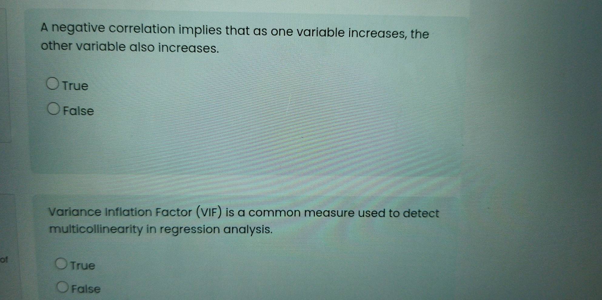 A negative correlation implies that as one variable increases, the
other variable also increases.
True
False
Variance Inflation Factor (VIF) is a common measure used to detect
multicollinearity in regression analysis.
of
True
False