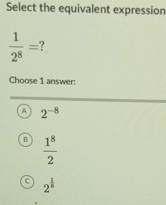 Select the equivalent expression
 1/2^8 =
Choose 1 answer:
A 2^(-8)
B  1^8/2 
C 2^(frac 1)8