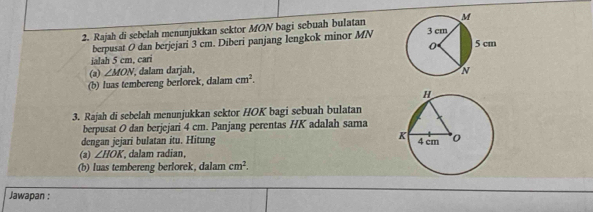 Rajah di sebelah menunjukkan sektor MON bagi sebuah bulatan 
berpusat O dan berjejari 3 cm. Diberi panjang lengkok minor MN
ialah 5 cm, cari 
(2) ∠ MON , dalam darjah, 
(b) luas tembereng berlorek, dalam cm^2. 
3. Rajah di sebelah menunjukkan sektor HOK bagi sebuah bulatan 
berpusat O dan berjejari 4 cm. Panjang perentas HK adalah sama 
dengan jejari bulatan itu. Hitung 
(a) ∠ HOK , dalam radian, 
(b) luas tembereng berlorek, dalam cm^2. 
Jawapan :