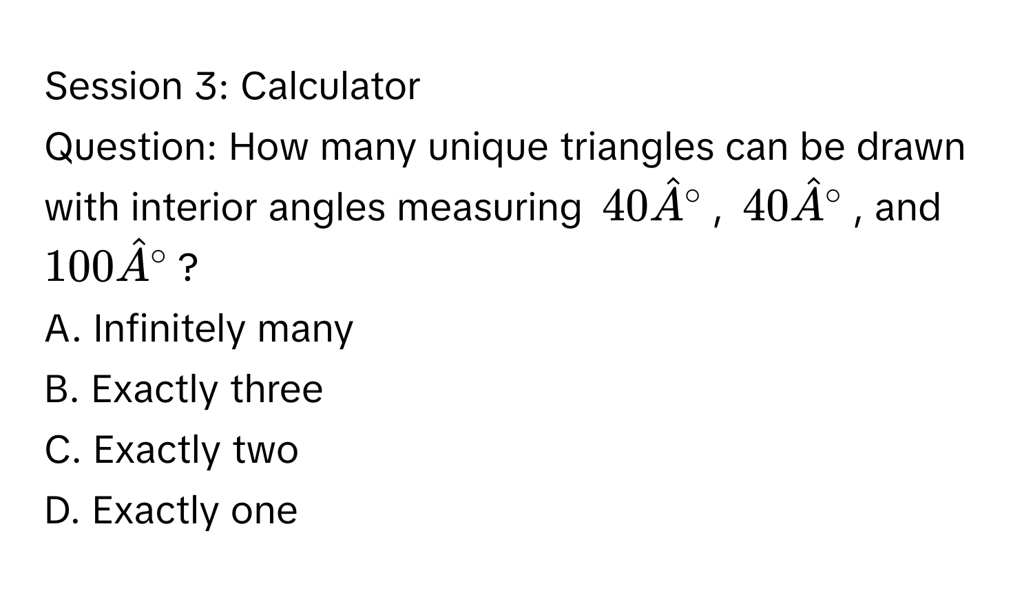 Session 3: Calculator 
Question: How many unique triangles can be drawn with interior angles measuring $40hatA°$, $40hatA°$, and $100hatA°$? 
A. Infinitely many 
B. Exactly three 
C. Exactly two 
D. Exactly one