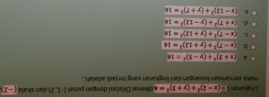 Lingkaran Lequiv (x-2)^2+(y+3)^2=4 dikenai Dilatasi dengan pusat (-1,2) dan skala (−2)
maka persamaan bayangan dari lingkaran yang terjadi adalah:..
a. (x+3)^2+(y-5)^2=16
b. (x-7)^2+(y+12)^2=16
C. (x-7)^2+(y+12)^2=16
d. (x+7)^2+(y-12)^2=16
e. (x-12)^2+(y+7)^2=16