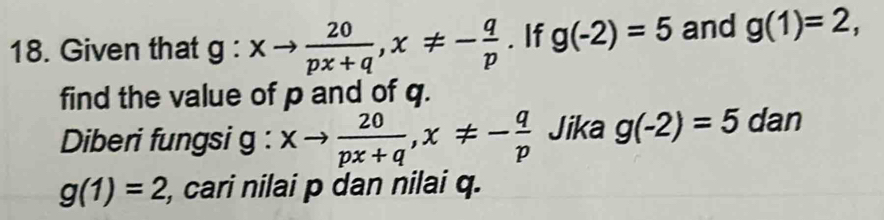 Given that g:xto  20/px+q , x!= - q/p . If g(-2)=5 and g(1)=2, 
find the value of p and of q. 
Diberi fungsi g : xto  20/px+q , x!= - q/p  Jika g(-2)=5 dan
g(1)=2 , cari nilai p dan nilai q.