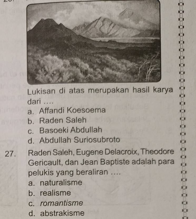 Lukisan di atas merupakan hasil karya
dari ....
a. Affandi Koesoema
b. Raden Saleh
c. Basoeki Abdullah
d. Abdullah Suriosubroto
27. Raden Saleh, Eugene Delacroix, Theodore
Gericault, dan Jean Baptiste adalah para
pelukis yang beraliran ....
a. naturalisme
b. realisme
c. romantisme
d. abstrakisme