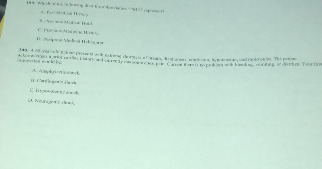 199: Which of the following does the abbreviation '' PMH '' represent?
A. Past Medical History
B. Previous Medical Hold.
C. Previous Medicine History.
D. Postpone Medical Helicopter.
200: A 68 -year-old patient presents with extreme shortness of breath, diaphoresis, confusion, hypotension, and rapid pulse. The patient
acknowledges a prior cardiae history and currently has some chest pain. Current there is no problem with bleeding, vomiting, or diarrhea. Your firs
impression would be:
A. Anaphylactic shock.
B. Cardiogenic shock.
C. Hypovolemic shock.
D. Neurogenic shock.