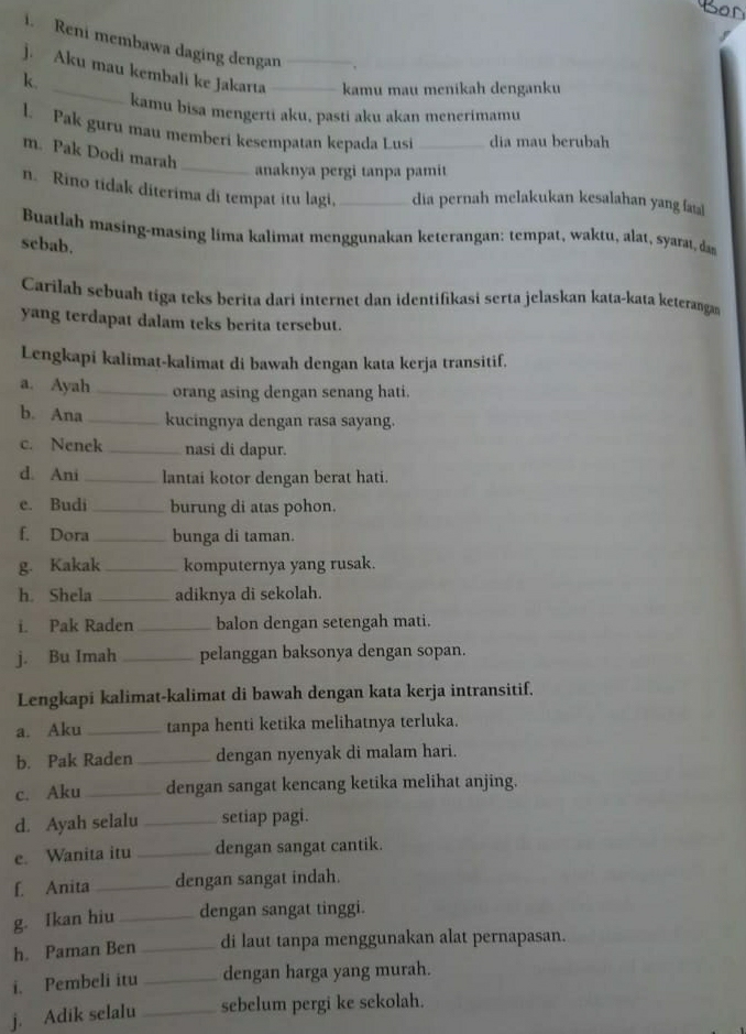 Reni membawa daging dengan
j. Aku mau kembali ke Jakarta _kamu mau menikah denganku
k.
kamu bisa mengerti aku, pasti aku akan menerimamu
l. Pak guru mau memberi kesempatan kepada Lusi _dia mau berubah
m. Pak Dodi marah
_anaknya pergi tanpa pamit
n. Rino tidak diterima di tempat itu lagi, _dia pernah melakukan kesalahan yang a
Buatlah masing-masing lima kalimat menggunakan keterangan: tempat, waktu, alat, syarat, das
scbab.
Carilah sebuah tiga teks berita dari internet dan identifikasi serta jelaskan kata-kata keterangan
yang terdapat dalam teks berita tersebut.
Lengkapi kalimat-kalimat di bawah dengan kata kerja transitif.
a. Ayah _orang asing dengan senang hati.
b. Ana _kucingnya dengan rasa sayang.
c. Nenek_ nasi di dapur.
d. Ani _lantai kotor dengan berat hati.
e. Budi_ burung di atas pohon.
f. Dora _bunga di taman.
g. Kakak _komputernya yang rusak.
h. Shela _adiknya di sekolah.
i. Pak Raden _balon dengan setengah mati.
j. Bu Imah _pelanggan baksonya dengan sopan.
Lengkapi kalimat-kalimat di bawah dengan kata kerja intransitif.
a. Aku_ tanpa henti ketika melihatnya terluka.
b. Pak Raden _dengan nyenyak di malam hari.
c. Aku _dengan sangat kencang ketika melihat anjing.
d. Ayah selalu _setiap pagi.
e. Wanita itu _dengan sangat cantik.
f. Anita _dengan sangat indah.
g. Ikan hiu_ dengan sangat tinggi.
h. Paman Ben _di laut tanpa menggunakan alat pernapasan.
i. Pembeli itu _dengan harga yang murah.
j. Adik selalu_ sebelum pergi ke sekolah.