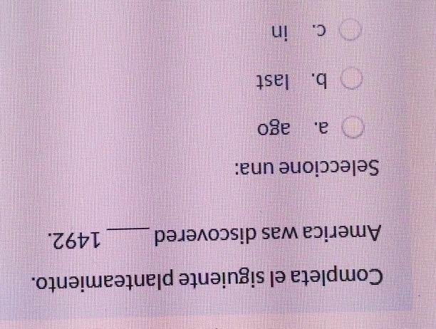 Completa el siguiente planteamiento.
America was discovered _ 1492.
Seleccione una:
a. ago
b. last
c. in