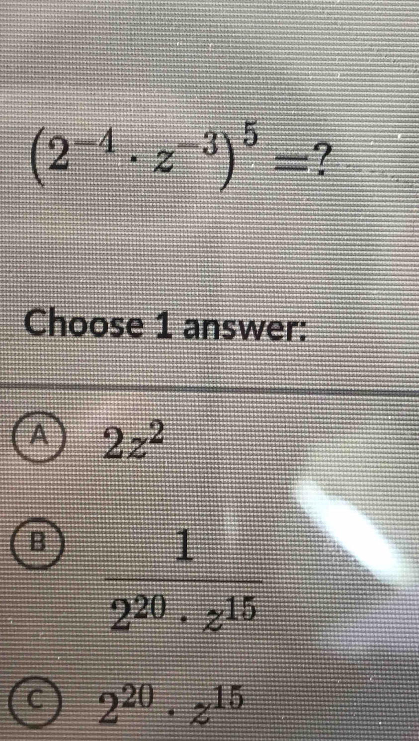 (2^(-4)· z^(-3))^5= ?
Choose 1 answer:
A 2z^2
B  1/2^(20)· z^(15) 
2^(20)· z^(15)