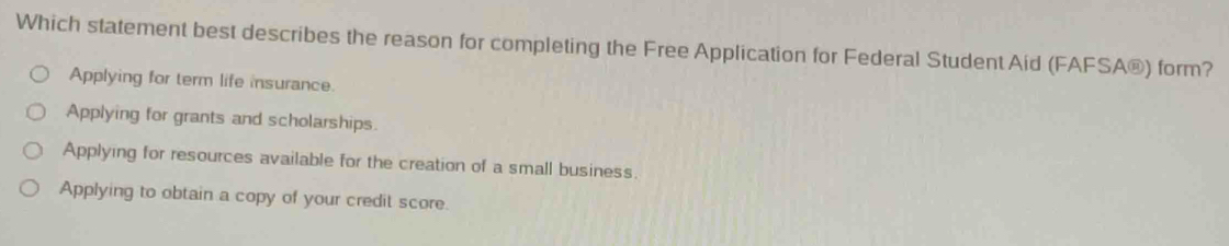 Which statement best describes the reason for completing the Free Application for Federal Student Aid (FAFSA®) form?
Applying for term life insurance.
Applying for grants and scholarships.
Applying for resources available for the creation of a small business.
Applying to obtain a copy of your credit score.