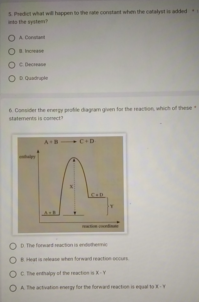 Predict what will happen to the rate constant when the catalyst is added * 1
into the system?
A. Constant
B. Increase
C. Decrease
D. Quadruple
6. Consider the energy profile diagram given for the reaction, which of these *
statements is correct?
A+B C+D·
enthalpy
x
C+D
Y
A+B
reaction coordinate
D. The forward reaction is endothermic
B. Heat is release when forward reaction occurs.
C. The enthalpy of the reaction is X-Y
A. The activation energy for the forward reaction is equal to X-Y