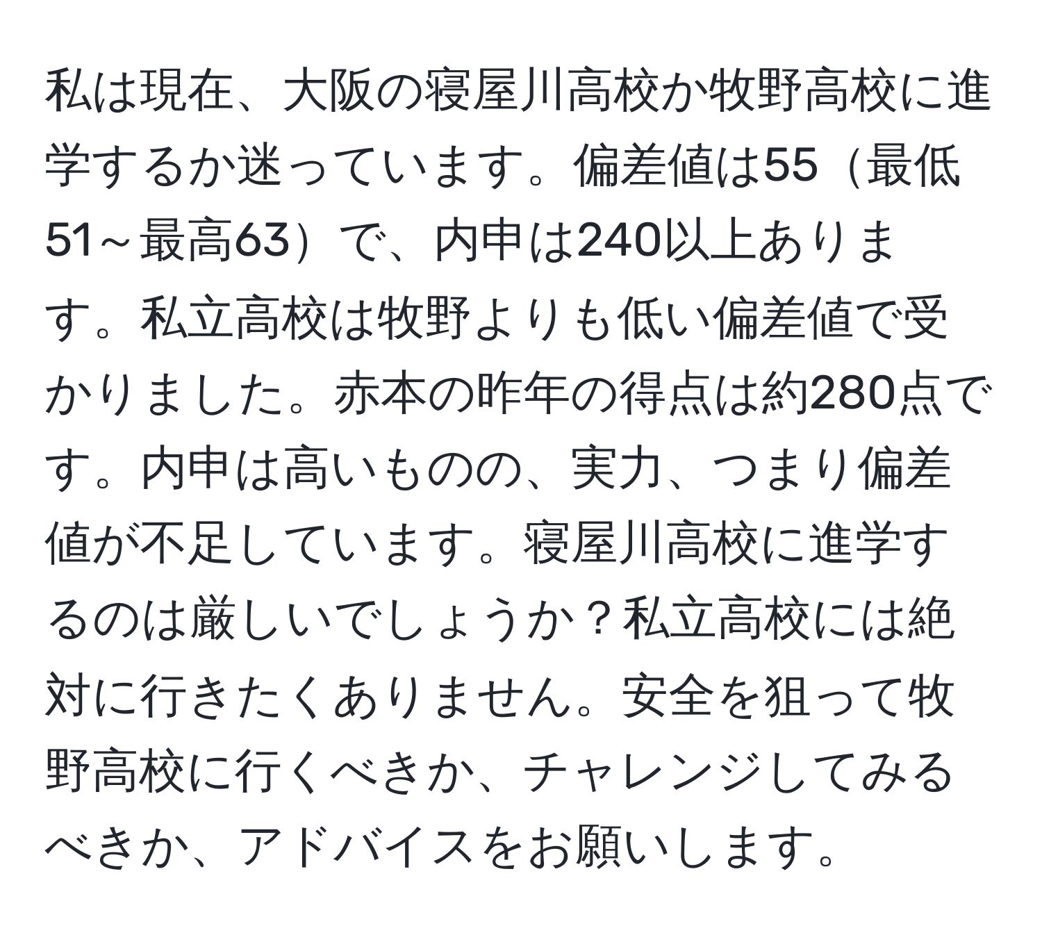 私は現在、大阪の寝屋川高校か牧野高校に進学するか迷っています。偏差値は55最低51～最高63で、内申は240以上あります。私立高校は牧野よりも低い偏差値で受かりました。赤本の昨年の得点は約280点です。内申は高いものの、実力、つまり偏差値が不足しています。寝屋川高校に進学するのは厳しいでしょうか？私立高校には絶対に行きたくありません。安全を狙って牧野高校に行くべきか、チャレンジしてみるべきか、アドバイスをお願いします。