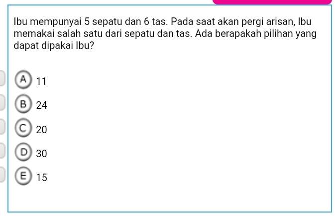 Ibu mempunyai 5 sepatu dan 6 tas. Pada saat akan pergi arisan, Ibu
memakai salah satu dari sepatu dan tas. Ada berapakah pilihan yang
dapat dipakai Ibu?
A 11
B 24
C 20
D 30
E 15