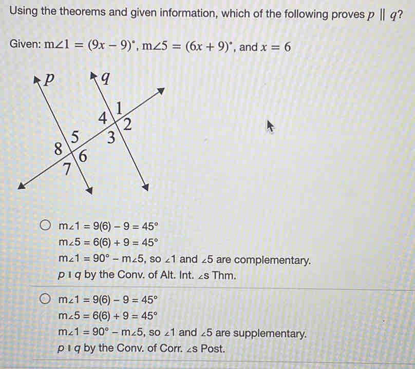 Using the theorems and given information, which of the following proves pparallel q 2
Given: m∠ 1=(9x-9)^circ , m∠ 5=(6x+9)^circ  , and x=6
m∠ 1=9(6)-9=45°
m∠ 5=6(6)+9=45°
m∠ 1=90°-m∠ 5 , so ∠ 1 and ∠ 5 are complementary.
p q by the Conv. of Alt. Int. ∠ S Thm.
m∠ 1=9(6)-9=45°
m∠ 5=6(6)+9=45°
m∠ 1=90°-m∠ 5 , so ∠ 1 and ∠ 5 are supplementary.
p 1 q by the Conv. of Corr. ∠ S Post.