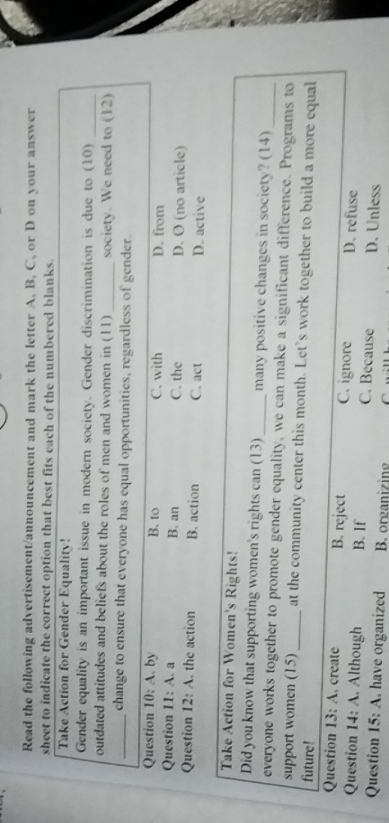 Read the following advertisement/announcement and mark the letter A, B, C, or D on your answer
sheet to indicate the correct option that best fits each of the numbered blanks.
Take Action for Gender Equality!
Gender equality is an important issue in modern society. Gender discrimination is due to (10)_
outdated attitudes and beliefs about the roles of men and women in (11) _society. We need to (12)
_change to ensure that everyone has equal opportunities, regardless of gender.
Question 10:A . by B. to C. with D. from
Question II:A.a B. an C. the D. O (no article)
Question 12:A the action B. action C. act
D. active
Take Action for Women's Rights!
Did you know that supporting women's rights can (13)_ many positive changes in society? (14)
everyone works together to promote gender equality, we can make a significant difference. Programs to
support women (15)_ at the community center this month. Let’s work together to build a more equal
future!
Question 13:A . create B. reject C. ignore D. refuse
Question 14:A Although B. If C. Because D. Unless
Question 15:A . have organized B. organizing