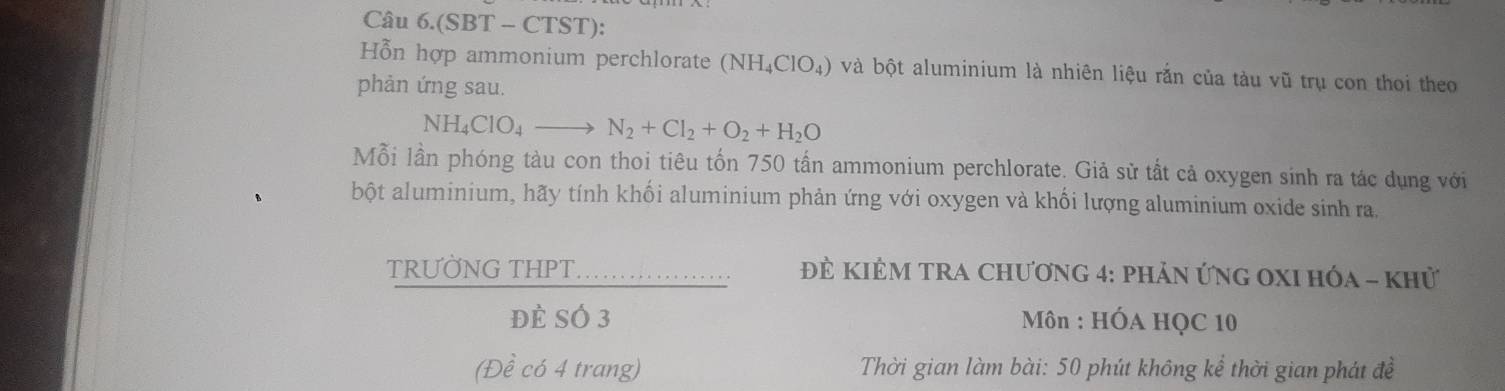 Câu 6.(SBT - CTST): 
Hỗn hợp ammonium perchlorate (NH_4ClO_4) và bột aluminium là nhiên liệu rắn của tàu vũ trụ con thoi theo 
phản ứng sau.
NH_4ClO_4to N_2+Cl_2+O_2+H_2O
Mỗi lần phóng tàu con thoi tiêu tốn 750 tấn ammonium perchlorate. Giả sử tắt cả oxygen sinh ra tác dụng với 
bột aluminium, hãy tính khối aluminium phản ứng với oxygen và khối lượng aluminium oxide sinh ra, 
TRƯỜNG THPT. Đẻ KIÊM TRA Chương 4: phản ứng OXI hóa - khử 
Đè SÓ 3 * Môn : HÓA HQC 10
(Đề có 4 trang) Thời gian làm bài: 50 phút không kể thời gian phát đề