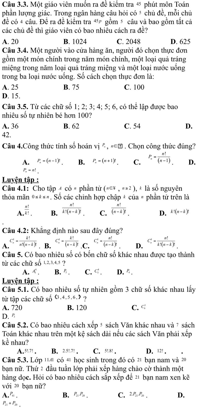 Một giáo viên muồn ra đề kiểm tra 45 phút môn Toán
phần lượng giác. Trong ngân hàng câu hỏi có ⁵ chủ đề, mỗi chủ
đề có 4 câu. Để ra đề kiểm tra 4 gồm ⁵ câu và bao gồm tất cả
các chủ đề thì giáo viên có bao nhiêu cách ra đề?
A. 20 B. 1024 C. 2048 D. 625
Câu 3.4. Một người vào cửa hàng ăn, người đó chọn thực đơn
gồm một món chính trong năm món chính, một loại quả tráng
miệng trong năm loại quả tráng miệng và một loại nước uống
trong ba loại nước uống. Số cách chọn thực đơn là:
A. 25 B. 75 C. 100
D. 15.
Câu 3.5. Từ các chữ số 1; 2; 3; 4; 5; 6, có thể lập được bao
nhiêu số tự nhiên bé hơn 100?
A. 36 B. 62 C. 54 D.
42.
Câu 4.Công thức tính số hoán vị P_n,n∈ ?. Chọn công thức đúng?
A. P_n=(n-1)! B. P_n=(n+1)!_. C. P_n= n!/(n-1) . D.
P_n=n!_.
Luyện tập :
Câu 4.1: Cho that apAcdot on phần tử (n∈ 4,n≥ 2) ,k1 à số nguyên
thỏa mãn 0≤ k≤ n Số các chỉnh hợp chập * của " phần tử trên là
A.  n!/k! .
B.  n!/k!(n-k)! .  n!/(n-k)! .
C.
D. k!(n-k)!
Câu 4.2: Khẳng định nào sau đây đúng?
A. C_n^(k=frac k!)n!(n-k)!. B. C_n^(k=frac k!)(n-k)! .C. C_n^(k=frac n!)(n-k)! D. C_n^(k=frac n!)k!(n-k)!
Câu 5. Có bao nhiêu shat O có bốn chữ số khác nhau được tạo thành
từ các chữ Shat O1,2,3,4,5 ?
A. A_5^(4. B. P_5). C. C_5^(4. D. º .
Luyện tập :
Câu 5.1. Có bao nhiêu số tự nhiên gồm 3 chữ số khác nhau lấy
từ tập các chữ số  3,4,5,6,) ?
A. 720 B. 120 C. C_6^(3
D. B
Câu 5.2. Có bao nhiêu cách xếp ⁵ sách Văn khác nhau và 7 sách
Toán khác nhau trên một kệ sách dài nếu các sách Văn phải xếp
kề nhau?
A.5!.7! . B. 2.5!.7! . C.5!.8! . D. 12! .
Câu 5.3. Lớp 1141 có 41 học sinh trong đó có 21 bạn nam và 20
bạn nữ. Thứ 2 đầu tuần lớp phải xếp hàng chào cờ thành một
hàng dọc. Hỏi có bao nhiêu cách sắp xếp để 21 bạn nam xen kẽ
với 20 bạn nữ?
A. P_41). B. P_21.P_20. C. 2.P_21.P_20. D.
P_21+P_20.