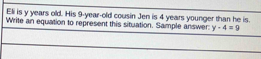 Eli is y years old. His 9-year-old cousin Jen is 4 years younger than he is. 
Write an equation to represent this situation. Sample answer: y-4=9