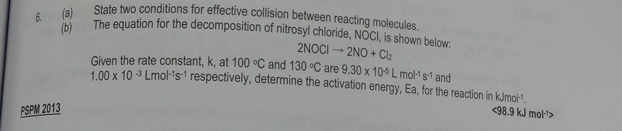 State two conditions for effective collision between reacting molecules. 
(b) The equation for the decomposition of nitrosyl chloride, NOCI, is shown below:
2NOClto 2NO+Cl_2
Given the rate constant, k, at 100°C and 130°C are 9.30* 10^(-5)Lmol^(-1)s^(-1) and
1.00* 10^(-3)Lmol^(-1)s^(-1) respectively, determine the activation energy, Ea, for the reaction in kJmol·1. 
PSPM 2013 
<<tex>98.9 kJ mol·¹>