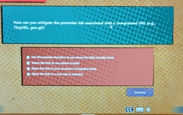 How can you mitigate the potential risk as URL (e g . 
TinyURL, goo.gl)? 
● Ue the preview function to see where the link actually lem 
O Select the link to see where it leads 
Open the link in your brawser's incognito mode 
● Open the link in a new tob or winow 
Submit