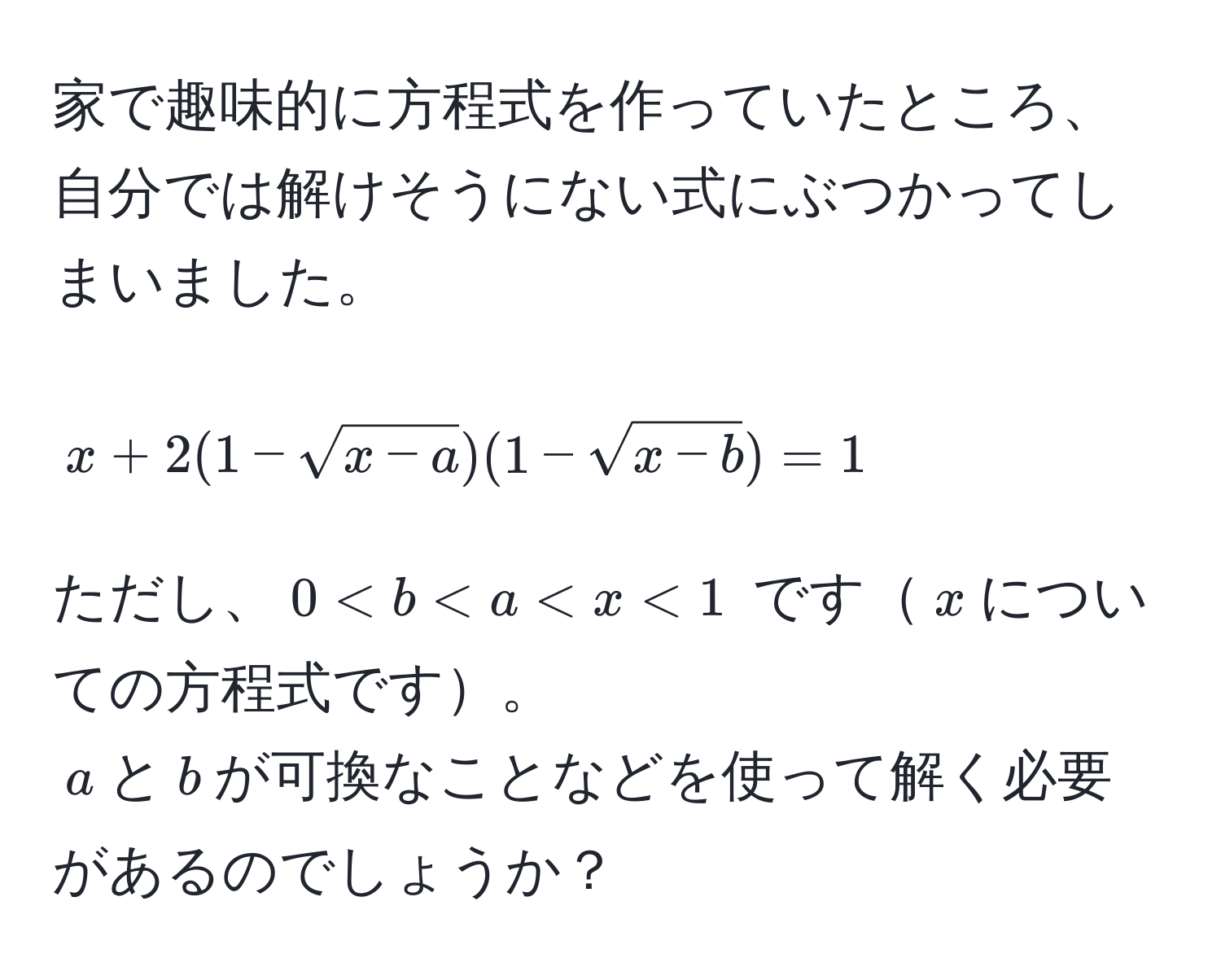 家で趣味的に方程式を作っていたところ、自分では解けそうにない式にぶつかってしまいました。  
$$x + 2(1 - sqrt(x - a))(1 - sqrt(x - b)) = 1$$  
ただし、$0 < b < a < x < 1$ です$x$についての方程式です。  
$a$と$b$が可換なことなどを使って解く必要があるのでしょうか？