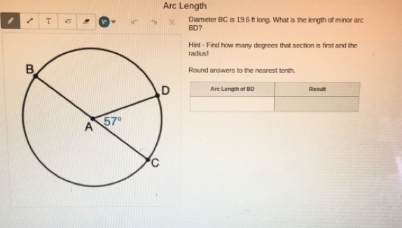 Arc Length
T Diameter BC is 19.6 ft long. What is the length of minor arc
BD?
Hint - Find how many degrees that section is first and the
radius!
Round answers to the nearest tenth.
Arc Length of BD Result