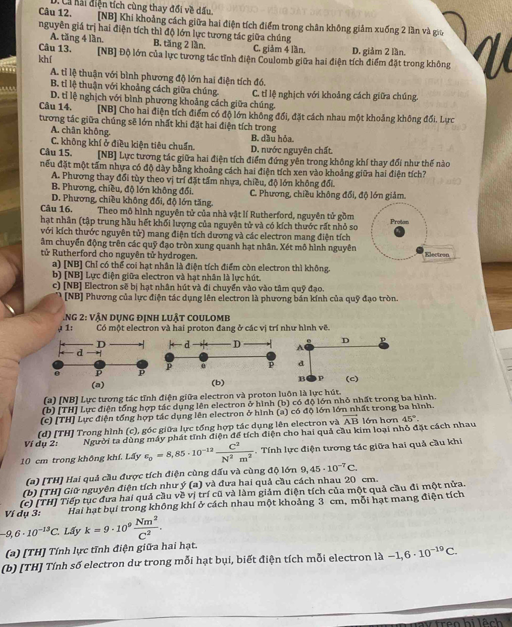 D. Cả hải diện tích cùng thay đổi về dấu.
Câu 12. [NB] Khi khoảng cách giữa hai điện tích điểm trong chân không giảm xuống 2 lần và giữ
nguyên giá trị hai điện tích thì độ lớn lực tương tác giữa chúng
A. tăng 4 lần. B. tăng 2 lần. C. giảm 4 lần. D. giảm 2 lần.  V
Câu 13. [NB] Độ lớn của lực tương tác tĩnh điện Coulomb giữa hai điện tích điểm đặt trong không
khí
000 A. tỉ lệ thuận với bình phương độ lớn hai điện tích đó.
B. tỉ lệ thuận với khoảng cách giữa chúng. C. tỉ lệ nghịch với khoảng cách giữa chúng.
D. tỉ lệ nghịch với bình phương khoảng cách giữa chúng.
Câu 14. [NB] Cho hai điện tích điểm có độ lớn không đổi, đặt cách nhau một khoảng không đối. Lực
tương tác giữa chúng sẽ lớn nhất khi đặt hai điện tích trong
A. chân không. B. dầu hỏa.
C. không khí ở điều kiện tiêu chuẩn. D. nước nguyên chất.
Câu 15. [NB] Lực tương tác giữa hai điện tích điểm đứng yên trong không khí thay đổi như thế nào
đếu đặt một tấm nhựa có độ dày bằng khoảng cách hai điện tích xen vào khoảng giữa hai điện tích?
A. Phương thay đổi tùy theo vị trí đặt tấm nhựa, chiều, độ lớn không đổi.
B. Phương, chiều, độ lớn không đổi. C. Phương, chiều không đổi, độ lớn giảm.
D. Phương, chiều không đổi, độ lớn tăng.
Câu 16. Theo mô hình nguyên tử của nhà vật lí Rutherford, nguyên tử gồm
hạt nhân (tập trung hầu hết khối lượng của nguyên tử và có kích thước rất nhỏ so Proton
với kích thước nguyên tử) mang điện tích dương và các electron mang điện tích
âm chuyển động trên các quỹ đạo tròn xung quanh hạt nhân. Xét mô hình nguyên
tử Rutherford cho nguyên tử hydrogen. Electron
a) [NB] Chỉ có thể coi hạt nhân là điện tích điểm còn electron thì không.
b) [NB] Lực điện giữa electron và hạt nhân là lực hút.
c) [NB] Electron sẽ bị hạt nhân hút và đi chuyển vào vào tâm quỹ đạo.
[NB] Phương của lực điện tác dụng lên electron là phương bán kính của quỹ đạo tròn.
NG 2: vận DụnG đỊnh lUật cOUlOMb
μ 1:       Có một electron và hai proton đang ở các vị trí như hình vẽ.
D ← d D
e D p
A
d 
e p p p e
p d
(a) (b)
B p (c)
(a) [NB] Lực tương tác tĩnh điện giữa electron và proton luôn là lực hút.
(b) [TH] Lực điện tổng hợp tác dụng lên electron ở hình (b) có độ lớn nhỏ nhất trong ba hình.
(c) [TH] Lực điện tổng hợp tác dụng lên electron ở hình (a) có độ lớn lớn nhất trong ba hình.
(d) [TH] Trong hình (c), góc giữa lực tổng hợp tác dụng lên electron và vector AB lớn hơn 45°
Ví dụ 2: Người ta dùng páy phát tĩnh điện để tích điện cho hai quả cầu kim loại nhỏ đặt cách nhau
10 cm trong không khí. Lấy varepsilon _0=8,85· 10^(-12) C^2/N^2m^2  :  Tính lực điện tương tác giữa hai quả cầu khi
(a) [TH] Hai quả cầu được tích điện cùng dấu và cùng độ lớn 9,45· 10^(-7)C.
(b) [TH] Giữ nguyên điện tích như y(a) và đưa hai quả cầu cách nhau 20 cm.
(c) [TH] Tiếp tục đưa hai quả cầu về vị trí cũ và làm giảm điện tích của một quả cầu đi một nửa.
Ví dụ 3: Hai hạt bụi trong không khí ở cách nhau một khoảng 3 cm, mỗi hạt mang điện tích
-9,6· 10^(-13)C. Lấy k=9· 10^9 Nm^2/C^2 .
(a) [TH] Tính lực tĩnh điện giữa hai hạt.
(b) [TH] Tính số electron dư trong mỗi hạt bụi, biết điện tích mỗi electron là − -1,6· 10^(-19)C.
Trêo hi lệch