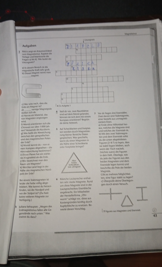 agoaton
Aufgaben
1 id e zeigt ein kreuzwerträtze zum Magnetmus. Köpíere di
Fragen a) bi k). We laufet de Vorlage und beantwerte die
Lösungsatz?
a) in desem Bereich ist die
b) Diesen Mägnet nennt man magnetsche kraßt selt groß.
_
magnes
Erde ein Magnet ist? c) Wer wies nach, dass die
namige Magnetpole
stoßen sich als.  Stell dir vor, zwei Baunvalver
e) Nenne ein Material, das sind auf dem Mond gelandet. ? Vor dir liegen drei Eisenstäbe
von Magneten ängezögen Kompass orientieren? Begrün Zwei davon sind Stabmagnete,
Können sie sich dort mit einem  ein r   steht     n magnet 
f) Wömit arientierten sich die wird.      ee An tw or siertem Elxen.
ren? Verwende die Kurzform Chinesen vor über 1 000 jah- § Auf Scheckkarten und Festplat aus, welches die Magnete sind a) Finde ohne Hilhmittel her-
g) Wie heißt die Abweichung ten werden durch Magnetisie und welches der Esenstab ist. b) Mit den zwei Stabmagne-
zwischen den geografschen rung kleiner Bereiche Daten
und den magnetischen Polen gespeichert. as geschieht, ten und dem Eisenstab sost
der Erde? wenn du einen Magneten in du die unten abgebüdeten
h) Womit kannst du - von ei- die Nähe einer Scheckkarte Figuren (î> β7) so legen, dass
nem Kompass abgesehen - die oder Festplatte bringst? sie stabil liegen bleiben, auch
Himmelsrichtung bestimmen? wenn der Tisch wackelt.
() Dieser Planet hat ein stärke Zeichne zuerst die Figuren in dein Heft. Überlege, wie
res Magnetfeld als die Erde.
j) Wie bezeichnet man den = du jede der Figuren aus den
Raum um Magnete? beiden Mägneten und dem
k) Welches Land liegt in der Eixenstab legen kannst und
Nähe des magnetischen Nord beschrifte die Pole der beiden
pols der Erde? Gibt es mehrere Möglichkei- Magnete.
Bei einem Stabmagneten ist 6  Manche Lautsprecher enthal- ten, eine Figur stabil zu legen?
leider die Farbe völlig abge- ten sehr starke Magnete. Rund c) Überprüfe deine Überlegun-
blättert. Wie kannst du heraus- um diese Magnete sind in der gen durch einen Versüch.
finden, wo der Nordpol und Lautsprecherbox Eivenbleche
wo der Südpol ist? (Du hast angebracht. Ein Mitarbeiter
keine weiteren Magnete zur der Herstellerfirma _Ohr-
wurm'' schlägt vor, diese aus
Verfügung.) Kostengründen künftig durch
3 Juliana behauptet: „Wegen des Kupferbleche zu ersetzen. Be-
Erdmagnetismus fallen alle Ge- werte diesen Vörschlag.
genstände nach unten.' Was   7 Figuren aus Magneten und Esenstab
meinst du dazu?
43