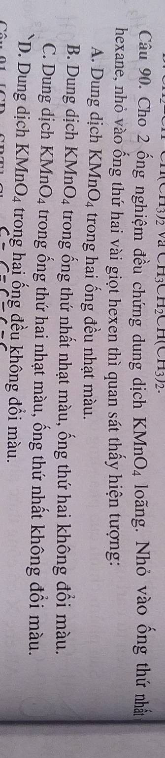 a3/2 va CH3CH2CH(CH3)2. 
Câu 90. Cho 2 ống nghiệm đều chứng dung dịch KMnO_4 loãng. Nhỏ vào ông thứ nhất
hexane, nhỏ vào ống thứ hai vài giọt hexen thì quan sát thấy hiện tượng:
A. Dung dịch KMnO_4 trong hai ống đều nhạt màu.
B. Dung dịch KMnO_4 trong ống thứ nhất nhạt màu, ống thứ hai không đổi màu.
C. Dung dịch KMn O_4 trong ống thứ hai nhạt màu, ống thứ nhất không đổi màu.
D. Dung dịch KMnO_4 trong hai ống đều không đổi màu.
