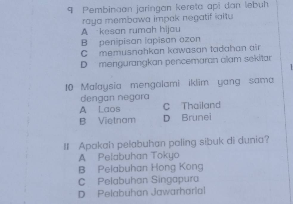 Pembinaan jaringan kereta api dan lebuh
raya membawa impak negatif iaitu
A kesan rumah hijau
B penipisan lapisan ozon
C memusnahkan kawasan tadahan air
D mengurangkan pencemaran alam sekitar
`
10 Malaysia mengalami iklim yang sama
dengan negara
A Laos C Thailand
B Vietnam D Brunei
II Apakah pelabuhan paling sibuk di dunia?
A Pelabuhan Tokyo
B Pelabuhan Hong Kong
C Pelabuhan Singapura
D Pelabuhan Jawarharlal