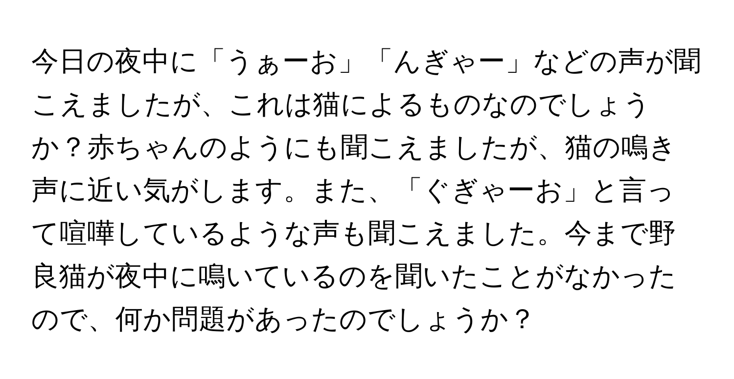 今日の夜中に「うぁーお」「んぎゃー」などの声が聞こえましたが、これは猫によるものなのでしょうか？赤ちゃんのようにも聞こえましたが、猫の鳴き声に近い気がします。また、「ぐぎゃーお」と言って喧嘩しているような声も聞こえました。今まで野良猫が夜中に鳴いているのを聞いたことがなかったので、何か問題があったのでしょうか？