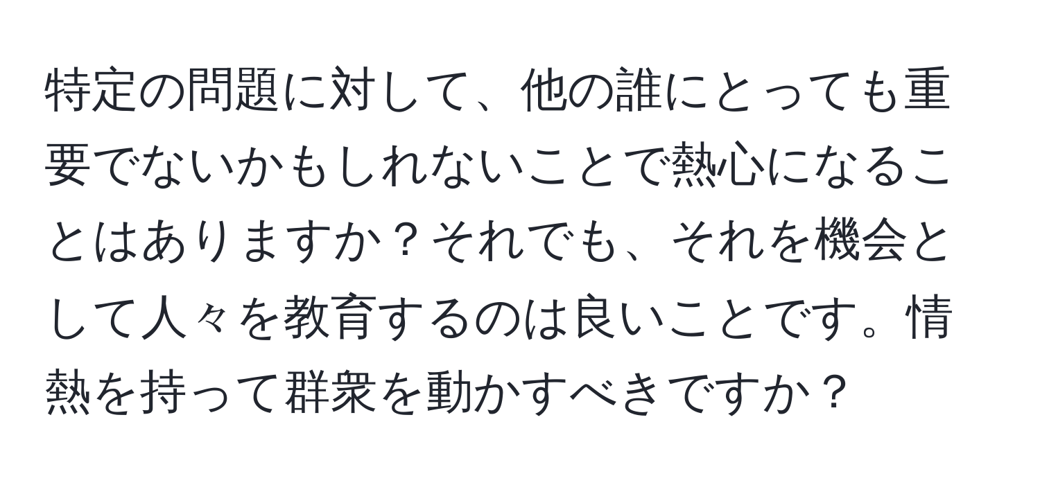 特定の問題に対して、他の誰にとっても重要でないかもしれないことで熱心になることはありますか？それでも、それを機会として人々を教育するのは良いことです。情熱を持って群衆を動かすべきですか？