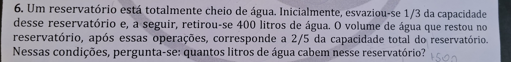 Um reservatório está totalmente cheio de água. Inicialmente, esvaziou-se 1/3 da capacidade 
desse reservatório e, a seguir, retirou-se 400 litros de água. O volume de água que restou no 
reservatório, após essas operações, corresponde a 2/5 da capacidade total do reservatório. 
Nessas condições, pergunta-se: quantos litros de água cabem nesse reservatório?