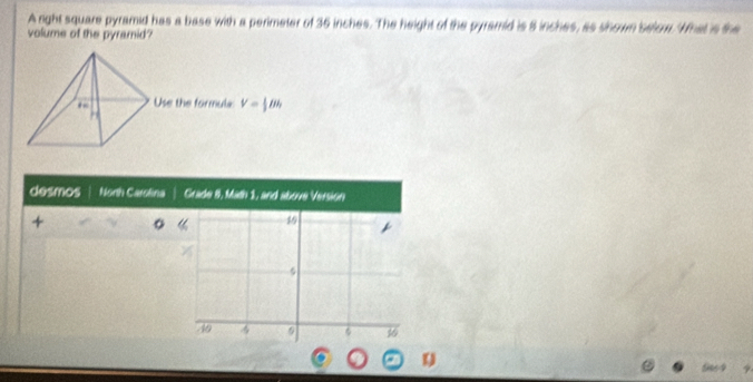 A right square pyramid has a base with a perimeter of 36 inches. The height of the pyramid is 8 inches, as shown selow. What is the
volume of the pyramid?
Use the formula V= 1/3 Bh
desmos North Carolina Grade 8, Math 1, and above Version
+
19
5
40
φ 16
Se64