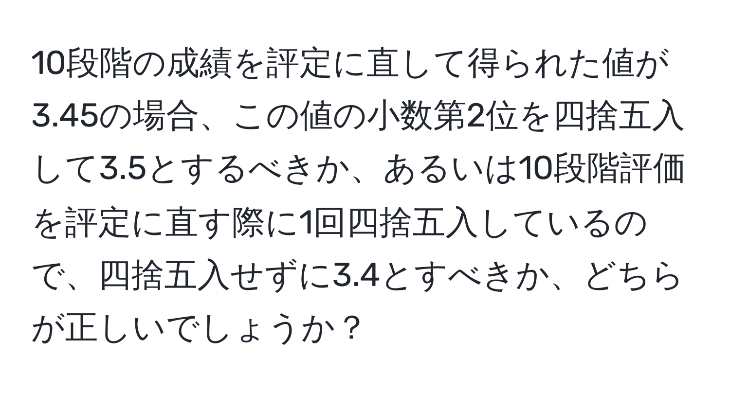 10段階の成績を評定に直して得られた値が3.45の場合、この値の小数第2位を四捨五入して3.5とするべきか、あるいは10段階評価を評定に直す際に1回四捨五入しているので、四捨五入せずに3.4とすべきか、どちらが正しいでしょうか？