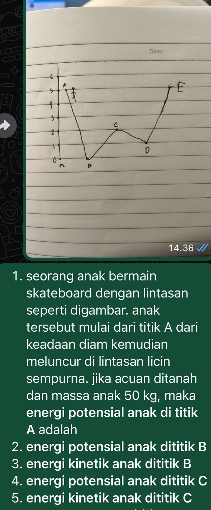 Date: 
14.36 
1. seorang anak bermain 
skateboard dengan lintasan 
seperti digambar. anak 
tersebut mulai dari titik A dari 
keadaan diam kemudian 
meluncur di lintasan licin 
sempurna. jika acuan ditanah 
dan massa anak 50 kg, maka 
energi potensial anak di titik
A adalah 
2. energi potensial anak dititik B
3. energi kinetik anak dititik B
4. energi potensial anak dititik C
5. energi kinetik anak dititik C