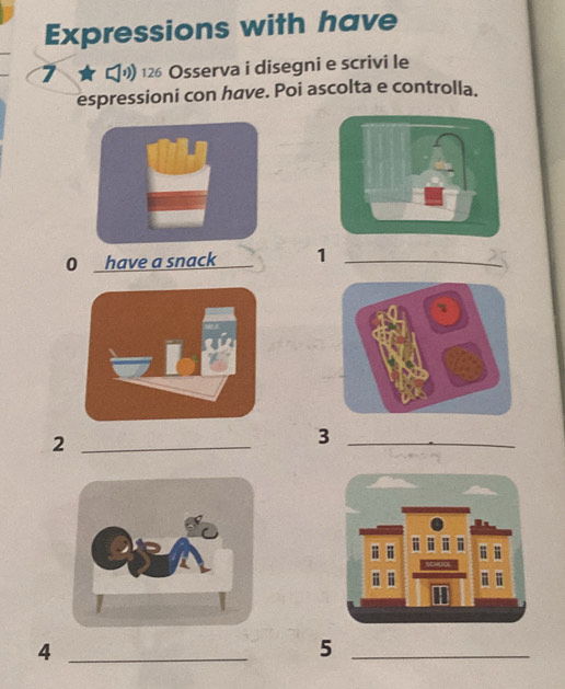 Expressions with have 
7 ★ り 12 Osserva i disegni e scrivi le 
espressioni con have. Poi ascolta e controlla. 
0 have a snack 1 _ 
_2 
_3 
_4 
_5