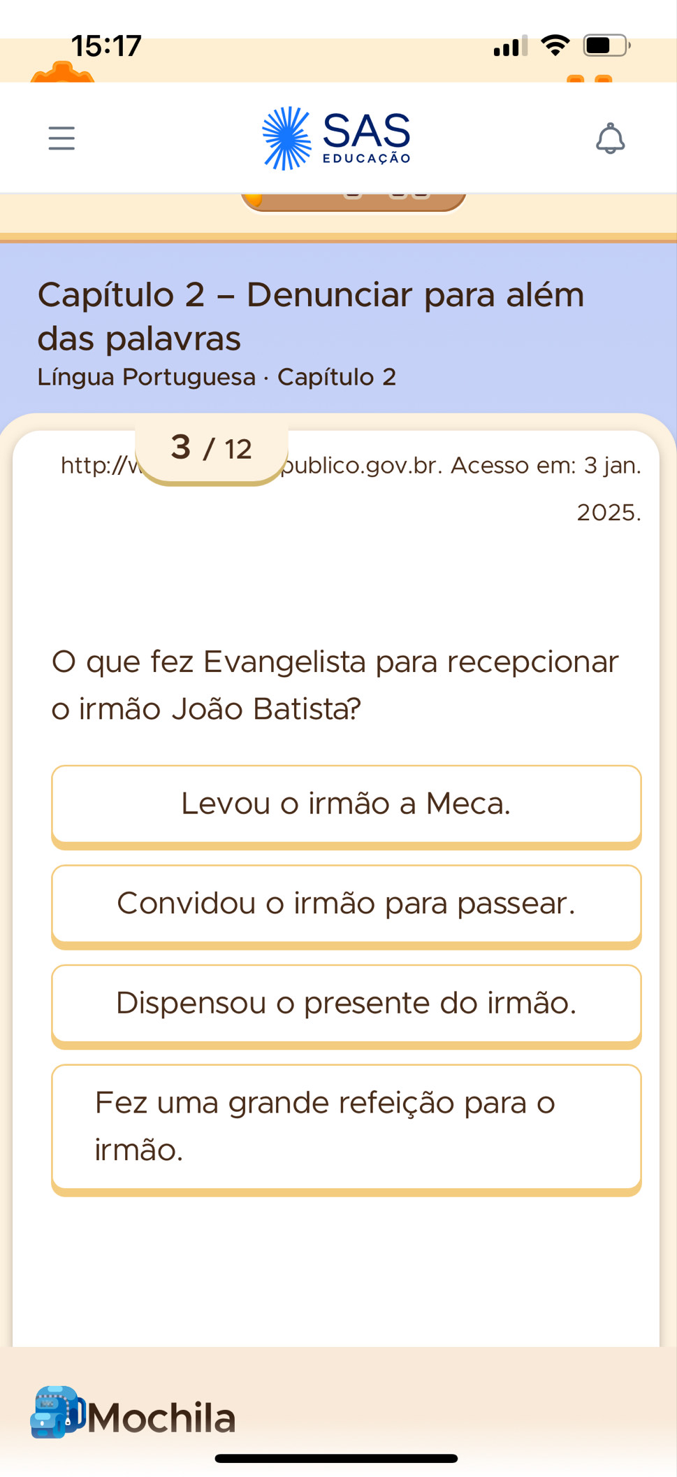 15:17 

SAS
educação
Capítulo 2 - Denunciar para além
das palavras
* Língua Portuguesa · Capítulo 2
http://v 3 / 12
publico.gov.br. Acesso em: 3 jan.
2025.
O que fez Evangelista para recepcionar
o irmão João Batista?
Levou o irmão a Meca.
Convidou o irmão para passear.
Dispensou o presente do irmão.
Fez uma grande refeição para o
irmão.
a Mochila