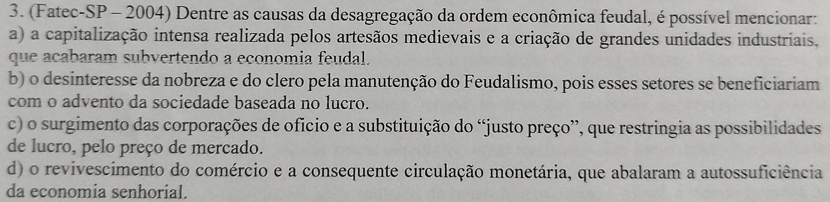 (Fatec-SP - 2004) Dentre as causas da desagregação da ordem econômica feudal, é possível mencionar:
a) a capitalização intensa realizada pelos artesãos medievais e a criação de grandes unidades industriais.
que acabaram subvertendo a economia feudal.
b) o desinteresse da nobreza e do clero pela manutenção do Feudalismo, pois esses setores se beneficiariam
com o advento da sociedade baseada no lucro.
c) o surgimento das corporações de oficio e a substituição do “justo preço”, que restringia as possibilidades
de lucro, pelo preço de mercado.
d) o revivescimento do comércio e a consequente circulação monetária, que abalaram a autossuficiência
da economia senhorial.