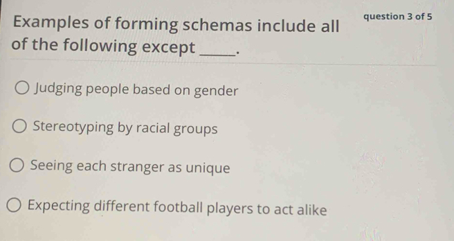 Examples of forming schemas include all question 3 of 5
of the following except _.
Judging people based on gender
Stereotyping by racial groups
Seeing each stranger as unique
Expecting different football players to act alike